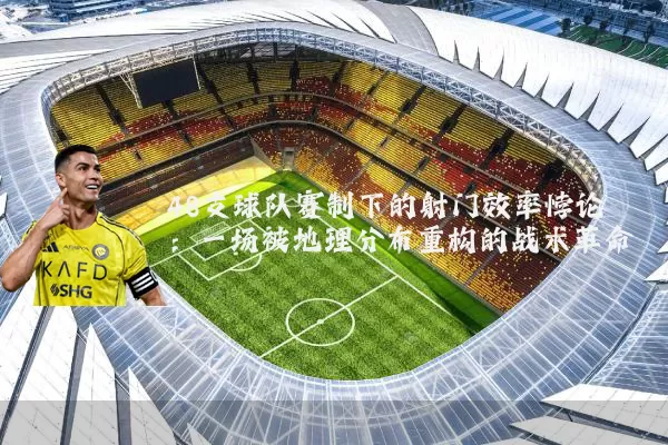 48支球队赛制下的射门效率悖论：一场被地理分布重构的战术革命