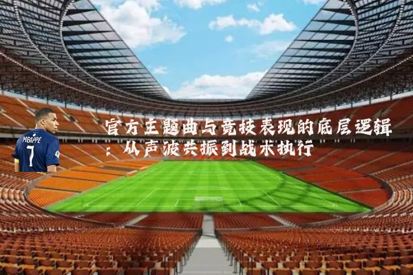 官方主题曲与竞技表现的底层逻辑：从声波共振到战术执行