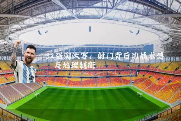 32强淘汰赛:射门背后的战术博弈与地理制衡